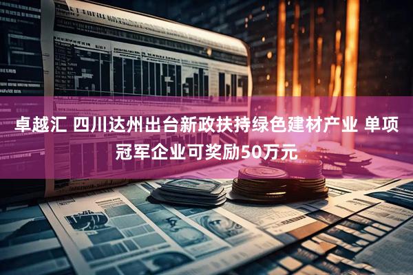 卓越汇 四川达州出台新政扶持绿色建材产业 单项冠军企业可奖励50万元