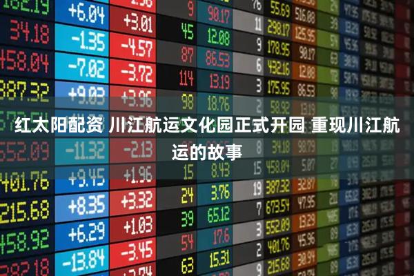红太阳配资 川江航运文化园正式开园 重现川江航运的故事