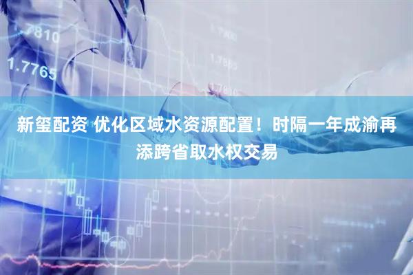 新玺配资 优化区域水资源配置！时隔一年成渝再添跨省取水权交易